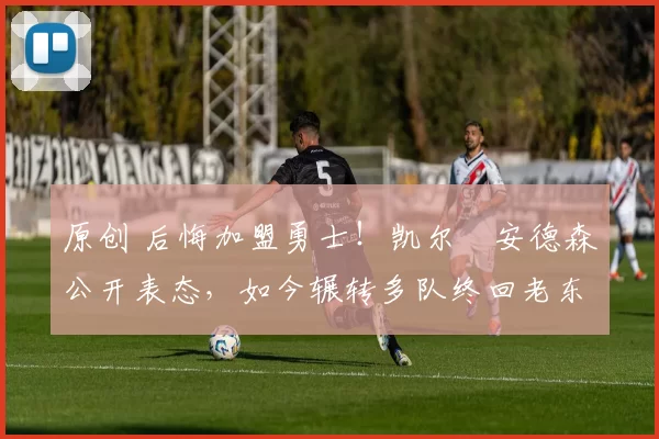 原创 后悔加盟勇士！凯尔・安德森公开表态，如今辗转多队终回老东家