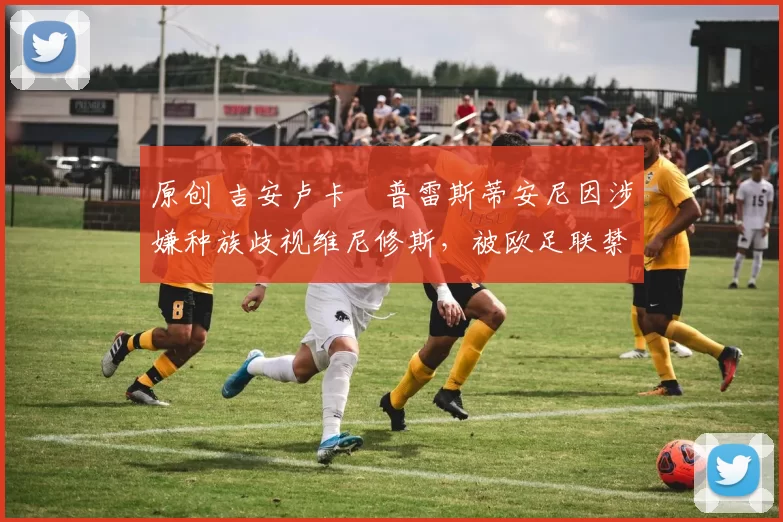 原创 吉安卢卡・普雷斯蒂安尼因涉嫌种族歧视维尼修斯，被欧足联禁赛