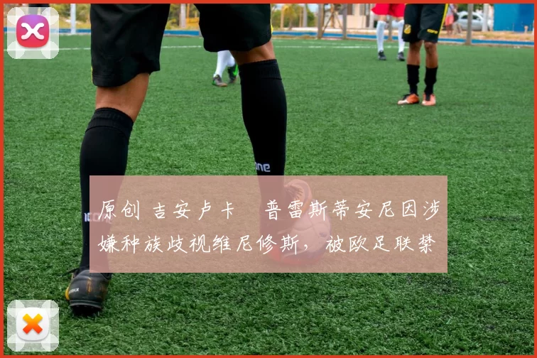 原创 吉安卢卡・普雷斯蒂安尼因涉嫌种族歧视维尼修斯，被欧足联禁赛