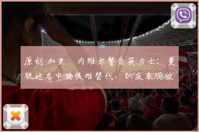 原创 加里・内维尔警告英力士：曼联这名中场很难替代，队友表现被赞 “离谱”