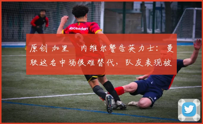 原创 加里・内维尔警告英力士：曼联这名中场很难替代，队友表现被赞 “离谱”