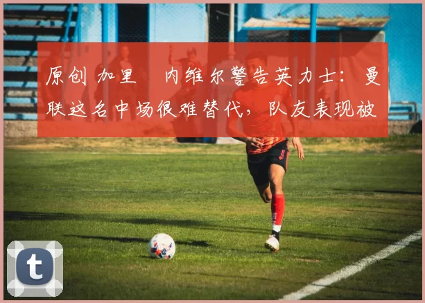 原创 加里・内维尔警告英力士：曼联这名中场很难替代，队友表现被赞 “离谱”