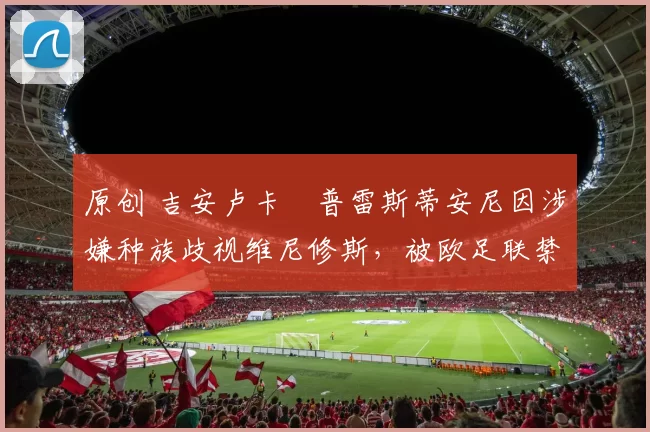 原创 吉安卢卡・普雷斯蒂安尼因涉嫌种族歧视维尼修斯，被欧足联禁赛