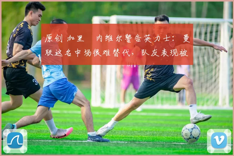 原创 加里・内维尔警告英力士：曼联这名中场很难替代，队友表现被赞 “离谱”