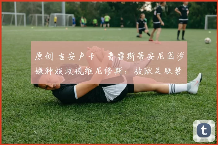 原创 吉安卢卡・普雷斯蒂安尼因涉嫌种族歧视维尼修斯，被欧足联禁赛