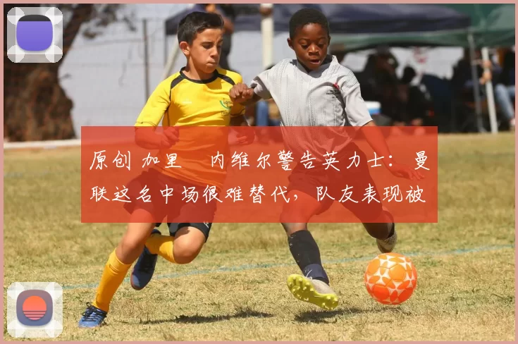 原创 加里・内维尔警告英力士：曼联这名中场很难替代，队友表现被赞 “离谱”