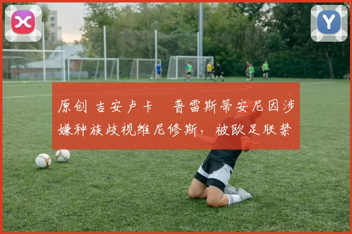 原创 吉安卢卡・普雷斯蒂安尼因涉嫌种族歧视维尼修斯，被欧足联禁赛