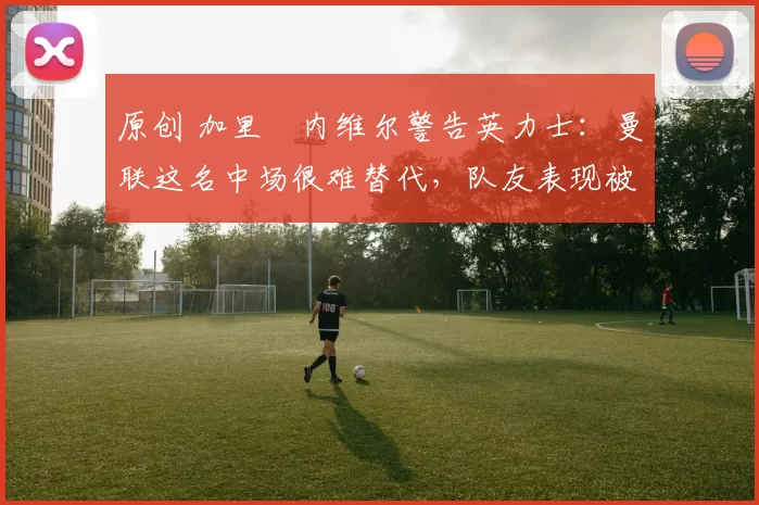 原创 加里・内维尔警告英力士：曼联这名中场很难替代，队友表现被赞 “离谱”