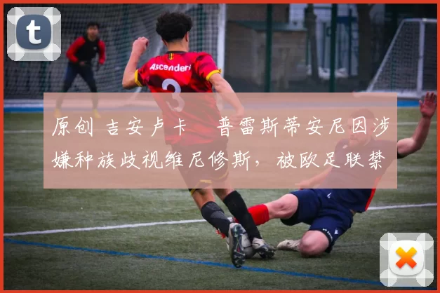 原创 吉安卢卡・普雷斯蒂安尼因涉嫌种族歧视维尼修斯，被欧足联禁赛