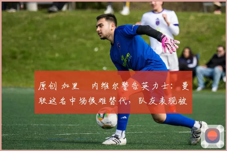 原创 加里・内维尔警告英力士：曼联这名中场很难替代，队友表现被赞 “离谱”