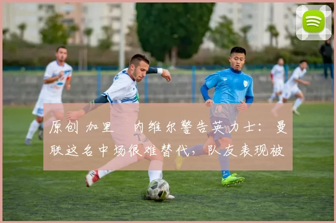 原创 加里・内维尔警告英力士：曼联这名中场很难替代，队友表现被赞 “离谱”