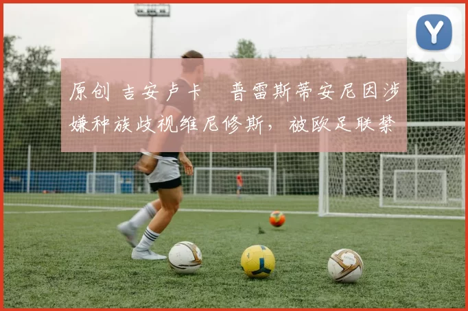 原创 吉安卢卡・普雷斯蒂安尼因涉嫌种族歧视维尼修斯，被欧足联禁赛