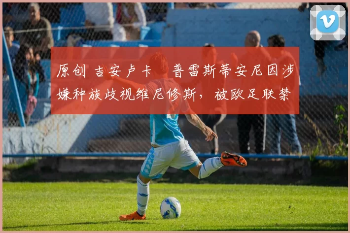 原创 吉安卢卡・普雷斯蒂安尼因涉嫌种族歧视维尼修斯，被欧足联禁赛