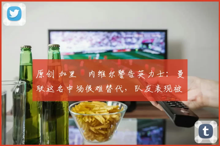 原创 加里・内维尔警告英力士：曼联这名中场很难替代，队友表现被赞 “离谱”