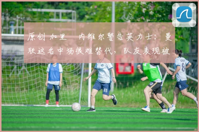 原创 加里・内维尔警告英力士：曼联这名中场很难替代，队友表现被赞 “离谱”