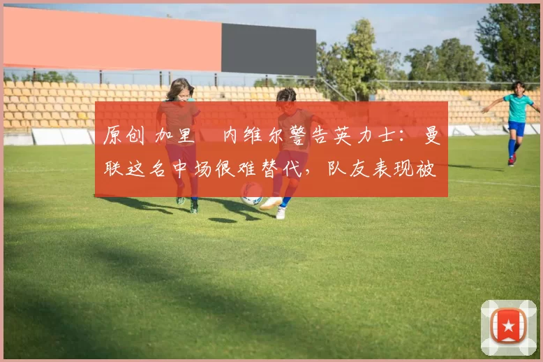 原创 加里・内维尔警告英力士：曼联这名中场很难替代，队友表现被赞 “离谱”