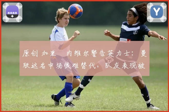 原创 加里・内维尔警告英力士:曼联这名中场很难替代,队友表现被赞 “离谱”