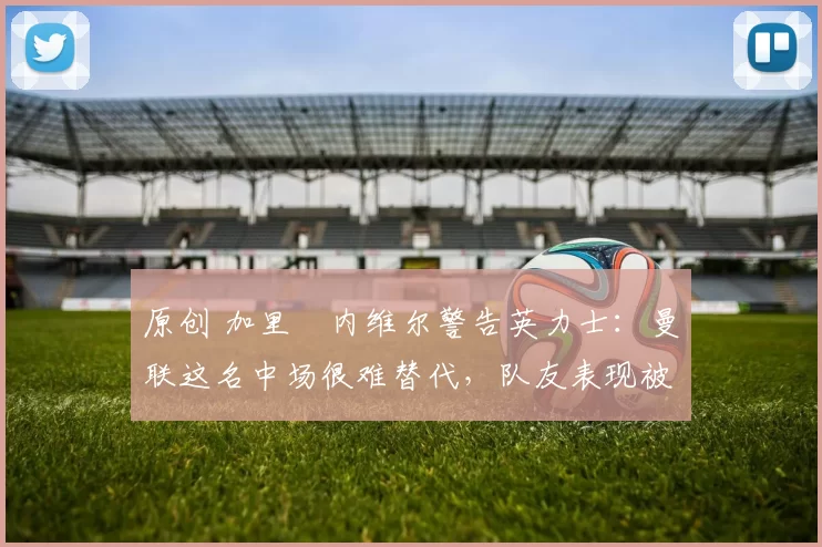 原创 加里・内维尔警告英力士:曼联这名中场很难替代,队友表现被赞 “离谱”