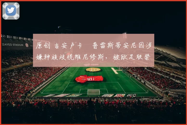 原创 吉安卢卡・普雷斯蒂安尼因涉嫌种族歧视维尼修斯，被欧足联禁赛