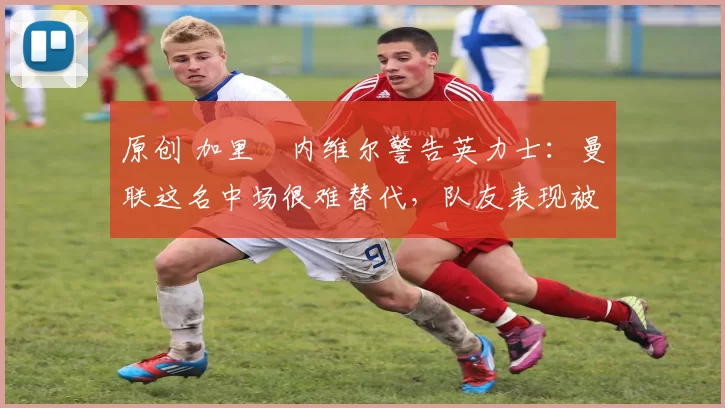 原创 加里・内维尔警告英力士：曼联这名中场很难替代，队友表现被赞 “离谱”