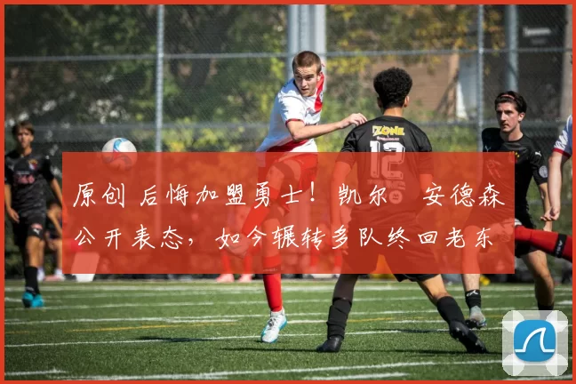 原创 后悔加盟勇士!凯尔・安德森公开表态,如今辗转多队终回老东家