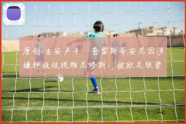 原创 吉安卢卡・普雷斯蒂安尼因涉嫌种族歧视维尼修斯，被欧足联禁赛