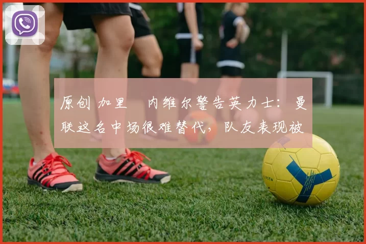 原创 加里・内维尔警告英力士：曼联这名中场很难替代，队友表现被赞 “离谱”