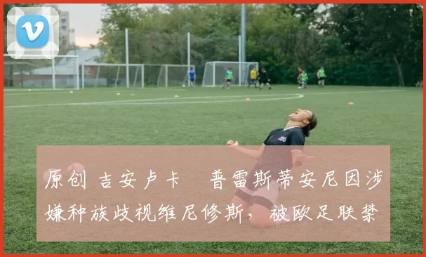 原创 吉安卢卡・普雷斯蒂安尼因涉嫌种族歧视维尼修斯，被欧足联禁赛