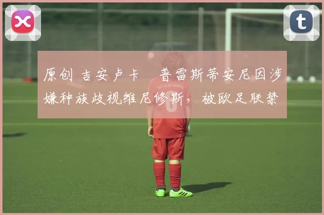 原创 吉安卢卡・普雷斯蒂安尼因涉嫌种族歧视维尼修斯，被欧足联禁赛