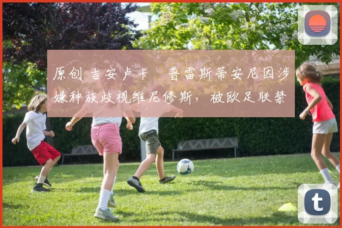 原创 吉安卢卡・普雷斯蒂安尼因涉嫌种族歧视维尼修斯，被欧足联禁赛