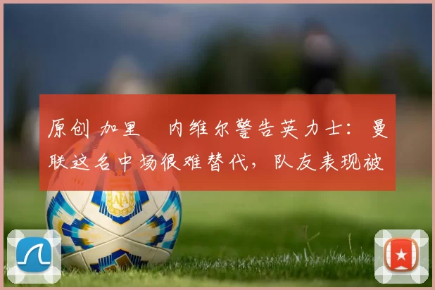 原创 加里・内维尔警告英力士：曼联这名中场很难替代，队友表现被赞 “离谱”