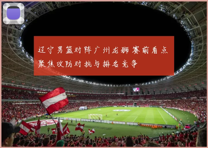 辽宁男篮对阵广州龙狮 赛前看点 聚焦攻防对抗与排名竞争