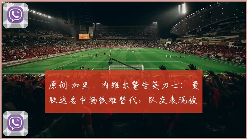 原创 加里・内维尔警告英力士：曼联这名中场很难替代，队友表现被赞 “离谱”