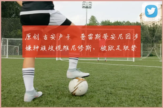 原创 吉安卢卡・普雷斯蒂安尼因涉嫌种族歧视维尼修斯，被欧足联禁赛