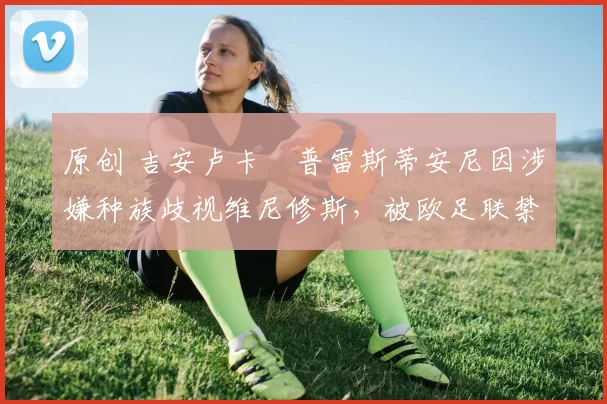 原创 吉安卢卡・普雷斯蒂安尼因涉嫌种族歧视维尼修斯，被欧足联禁赛