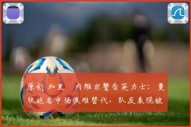 原创 加里・内维尔警告英力士：曼联这名中场很难替代，队友表现被赞 “离谱”