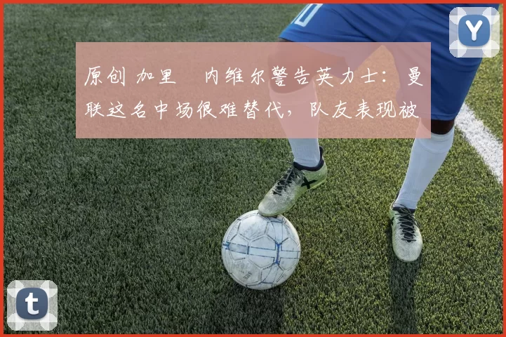 原创 加里・内维尔警告英力士:曼联这名中场很难替代,队友表现被赞 “离谱”