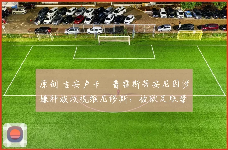 原创 吉安卢卡・普雷斯蒂安尼因涉嫌种族歧视维尼修斯，被欧足联禁赛