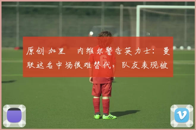 原创 加里・内维尔警告英力士:曼联这名中场很难替代,队友表现被赞 “离谱”