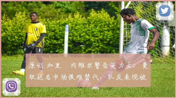 原创 加里・内维尔警告英力士：曼联这名中场很难替代，队友表现被赞 “离谱”