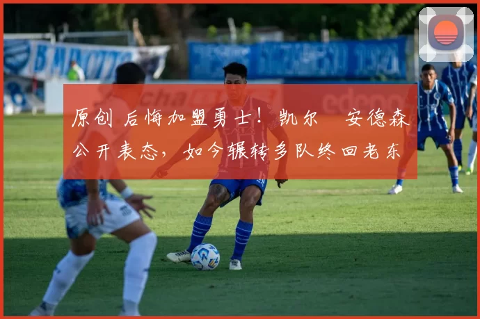 原创 后悔加盟勇士！凯尔・安德森公开表态，如今辗转多队终回老东家