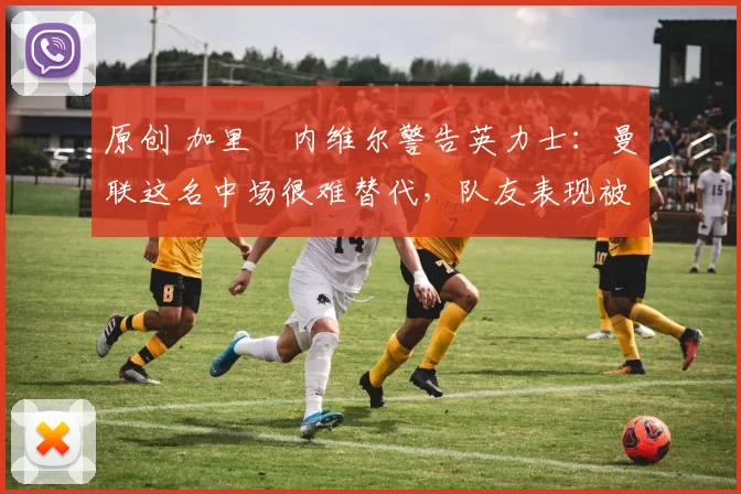 原创 加里・内维尔警告英力士：曼联这名中场很难替代，队友表现被赞 “离谱”