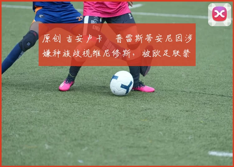 原创 吉安卢卡・普雷斯蒂安尼因涉嫌种族歧视维尼修斯，被欧足联禁赛