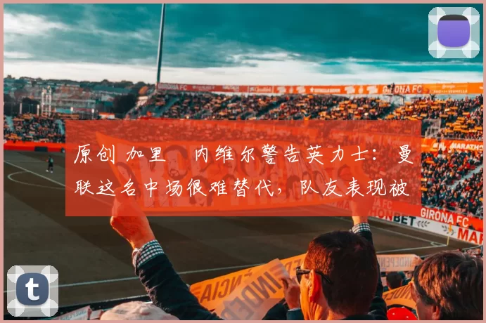 原创 加里・内维尔警告英力士：曼联这名中场很难替代，队友表现被赞 “离谱”