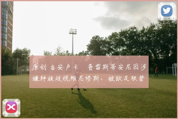 原创 吉安卢卡・普雷斯蒂安尼因涉嫌种族歧视维尼修斯，被欧足联禁赛