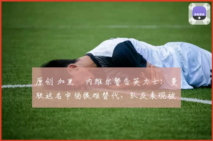 原创 加里・内维尔警告英力士：曼联这名中场很难替代，队友表现被赞 “离谱”