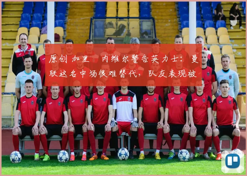 原创 加里・内维尔警告英力士：曼联这名中场很难替代，队友表现被赞 “离谱”