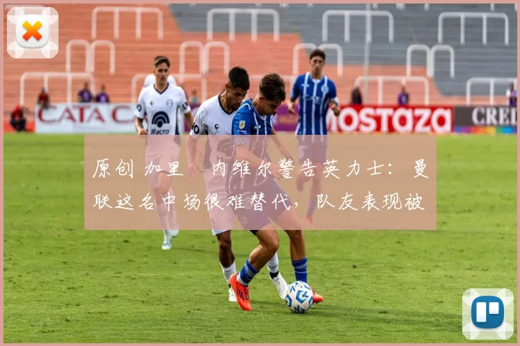 原创 加里・内维尔警告英力士:曼联这名中场很难替代,队友表现被赞 “离谱”