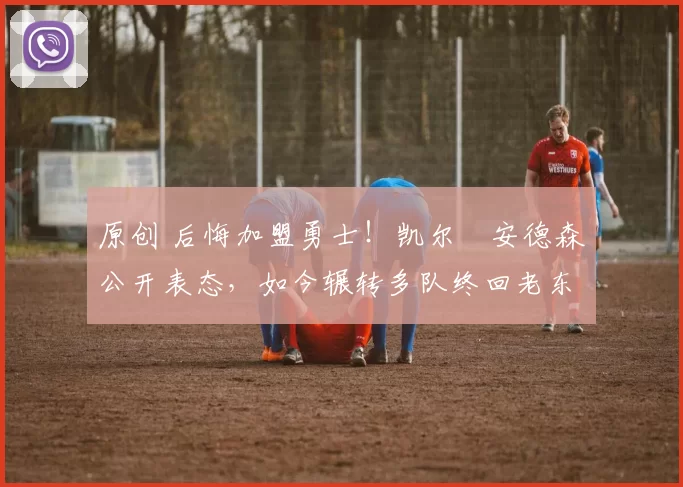 原创 后悔加盟勇士！凯尔・安德森公开表态，如今辗转多队终回老东家