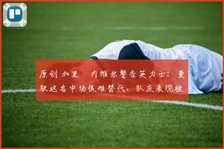 原创 加里・内维尔警告英力士：曼联这名中场很难替代，队友表现被赞 “离谱”